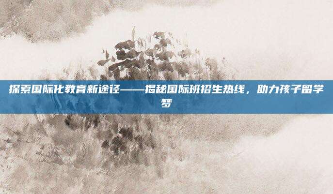 探索国际化教育新途径——揭秘国际班招生热线，助力孩子留学梦