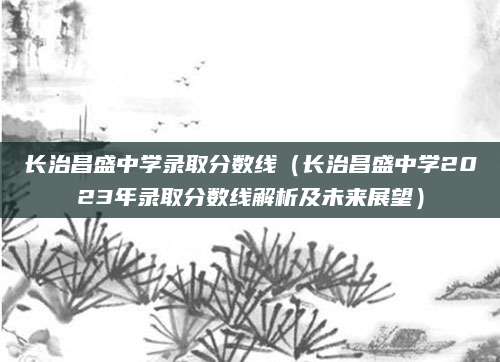 长治昌盛中学录取分数线（长治昌盛中学2023年录取分数线解析及未来展望）