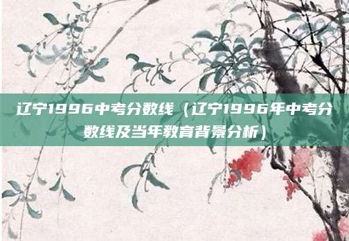 辽宁1996中考分数线（辽宁1996年中考分数线及当年教育背景分析）