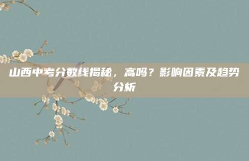 山西中考分数线揭秘，高吗？影响因素及趋势分析