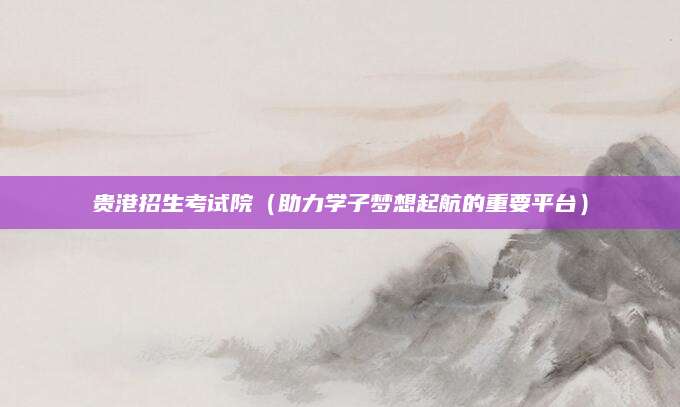 贵港招生考试院（助力学子梦想起航的重要平台）