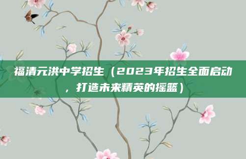 福清元洪中学招生（2023年招生全面启动，打造未来精英的摇篮）