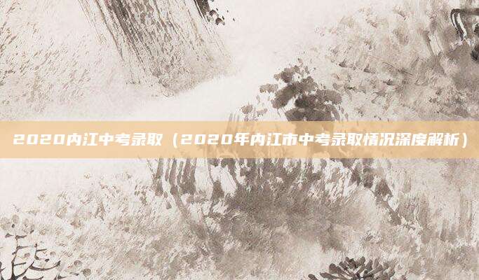 2020内江中考录取（2020年内江市中考录取情况深度解析）