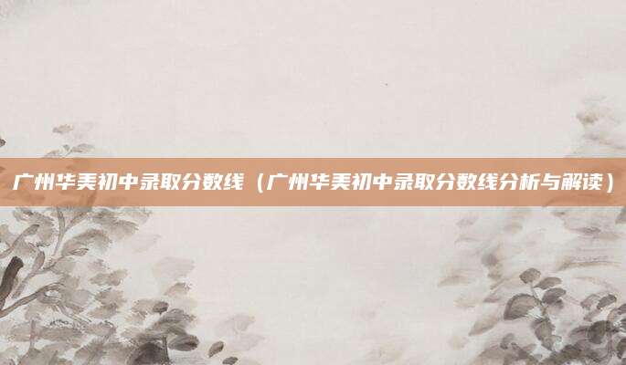 广州华美初中录取分数线（广州华美初中录取分数线分析与解读）
