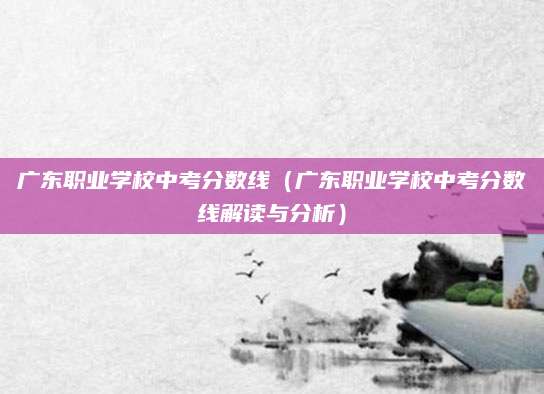 广东职业学校中考分数线（广东职业学校中考分数线解读与分析）