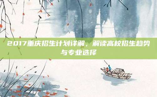2017重庆招生计划详解，解读高校招生趋势与专业选择