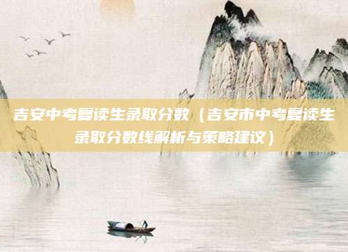 吉安中考复读生录取分数（吉安市中考复读生录取分数线解析与策略建议）