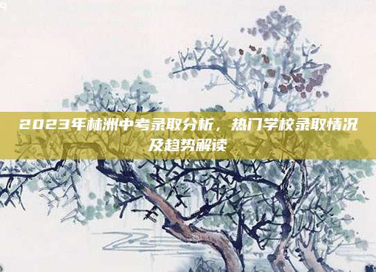 2023年林洲中考录取分析，热门学校录取情况及趋势解读