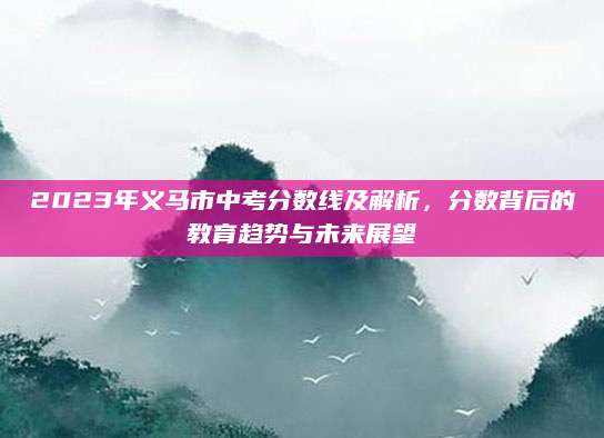 2023年义马市中考分数线及解析，分数背后的教育趋势与未来展望