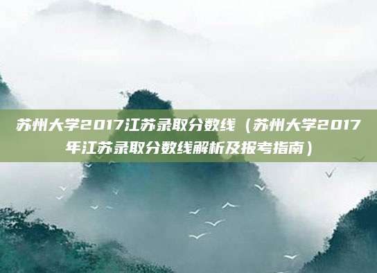 苏州大学2017江苏录取分数线（苏州大学2017年江苏录取分数线解析及报考指南）