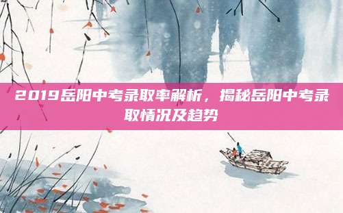 2019岳阳中考录取率解析，揭秘岳阳中考录取情况及趋势