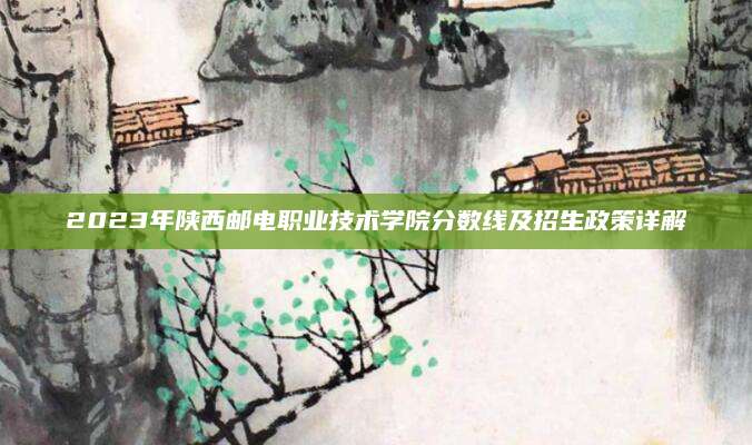 2023年陕西邮电职业技术学院分数线及招生政策详解
