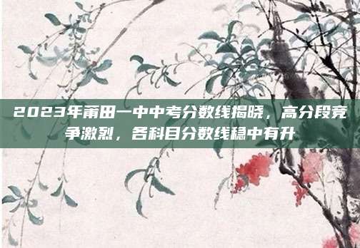 2023年莆田一中中考分数线揭晓，高分段竞争激烈，各科目分数线稳中有升