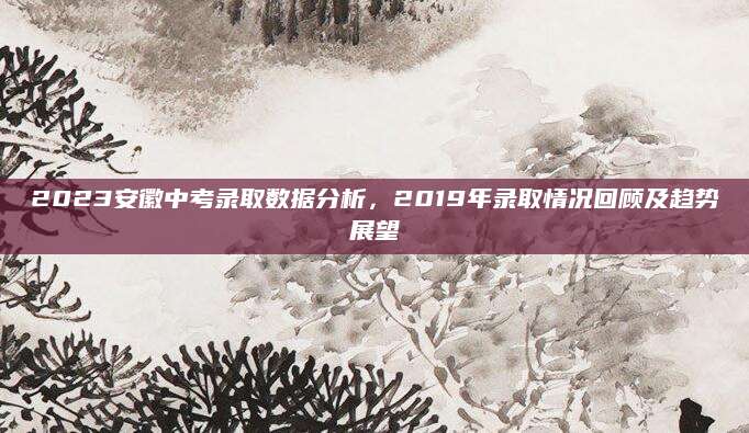 2023安徽中考录取数据分析，2019年录取情况回顾及趋势展望