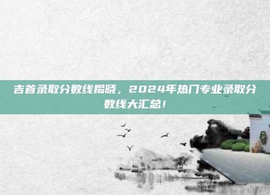 吉首录取分数线揭晓，2024年热门专业录取分数线大汇总！