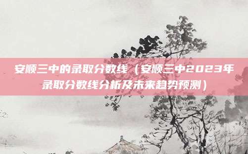 安顺三中的录取分数线（安顺三中2023年录取分数线分析及未来趋势预测）
