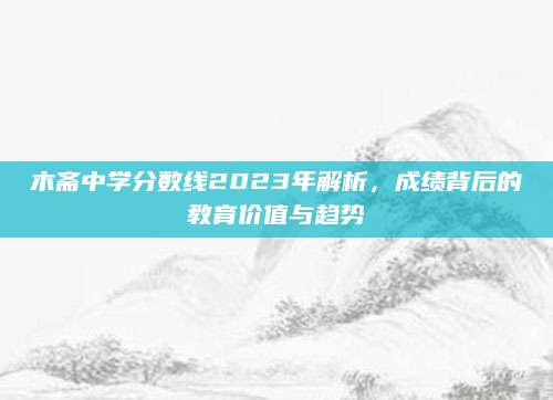 木斋中学分数线2023年解析，成绩背后的教育价值与趋势