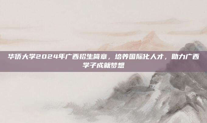华侨大学2024年广西招生简章，培养国际化人才，助力广西学子成就梦想