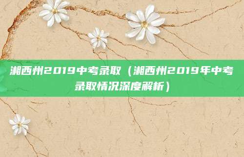 湘西州2019中考录取（湘西州2019年中考录取情况深度解析）