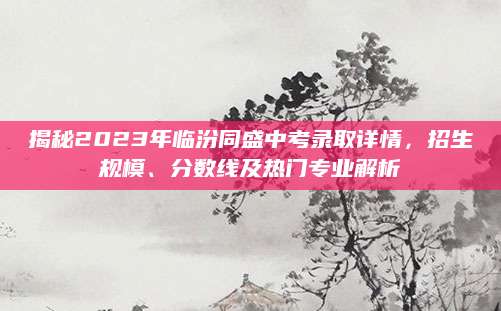 揭秘2023年临汾同盛中考录取详情，招生规模、分数线及热门专业解析