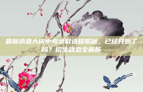 最新消息大庆中考录取进程揭秘，已经开始了吗？招生动态全解析