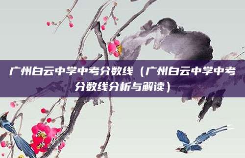 广州白云中学中考分数线（广州白云中学中考分数线分析与解读）