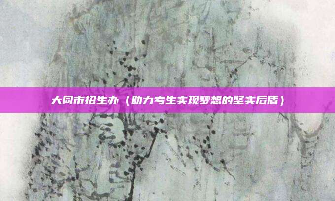 大同市招生办（助力考生实现梦想的坚实后盾）