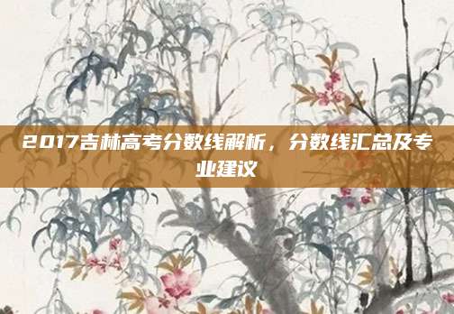 2017吉林高考分数线解析，分数线汇总及专业建议