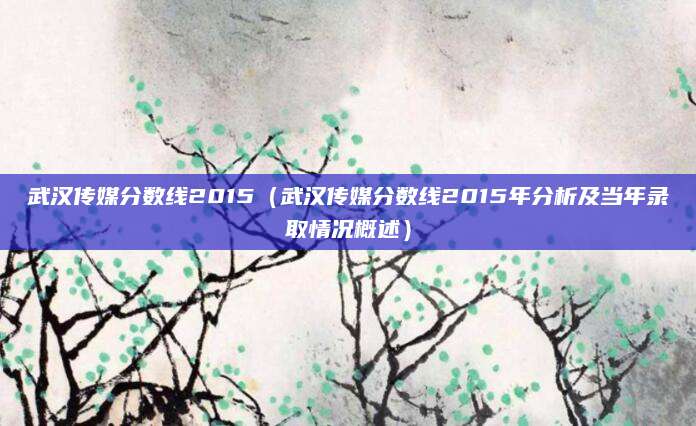 武汉传媒分数线2015（武汉传媒分数线2015年分析及当年录取情况概述）