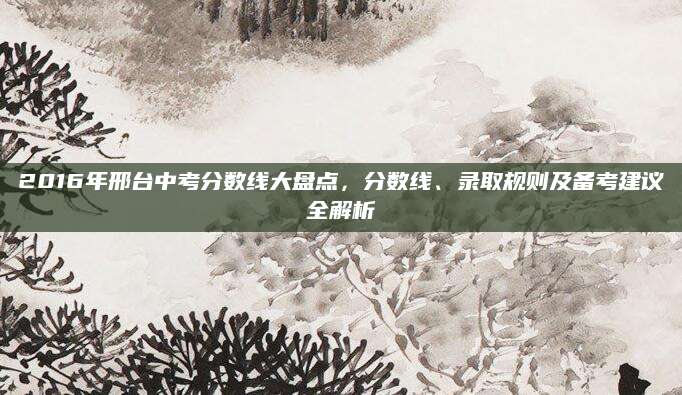 2016年邢台中考分数线大盘点，分数线、录取规则及备考建议全解析