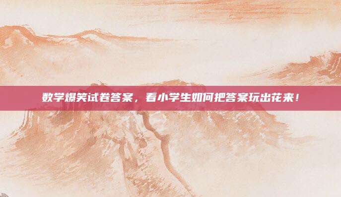 数学爆笑试卷答案，看小学生如何把答案玩出花来！