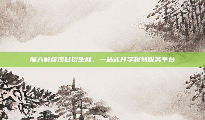 深入解析沙县招生网，一站式升学规划服务平台