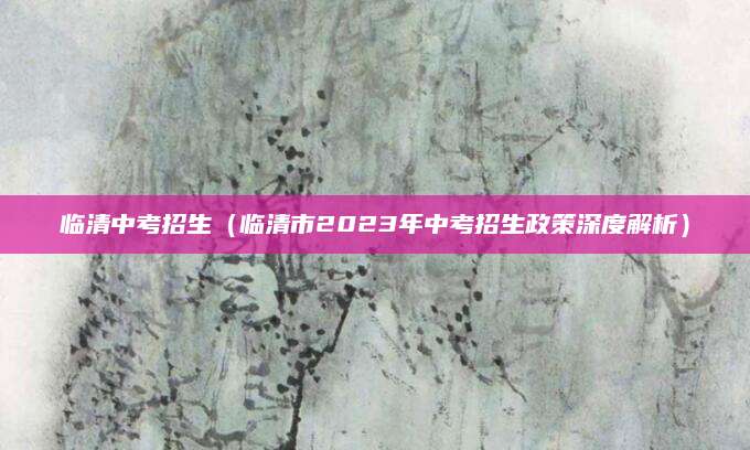 临清中考招生（临清市2023年中考招生政策深度解析）