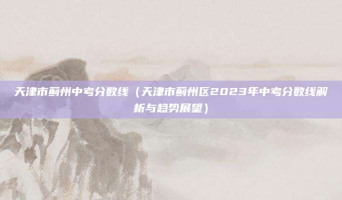 天津市蓟州中考分数线（天津市蓟州区2023年中考分数线解析与趋势展望）