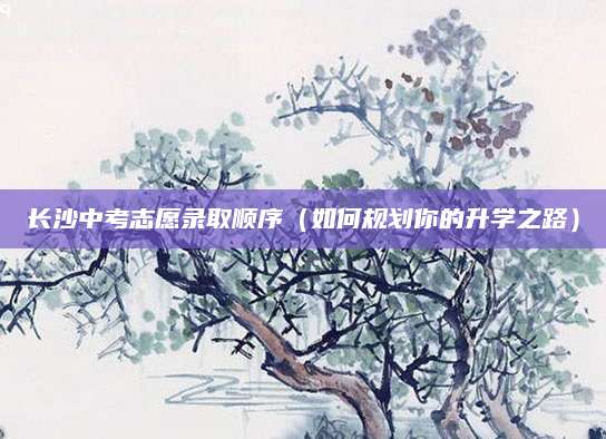 长沙中考志愿录取顺序（如何规划你的升学之路）