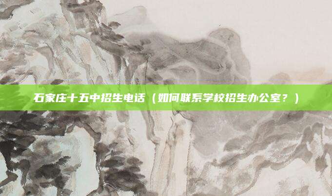 石家庄十五中招生电话（如何联系学校招生办公室？）
