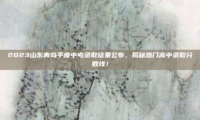 2023山东青岛平度中考录取结果公布，揭秘热门高中录取分数线！