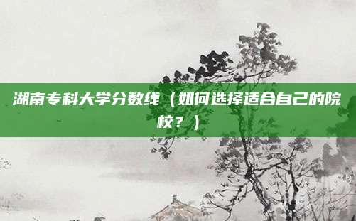 湖南专科大学分数线（如何选择适合自己的院校？）