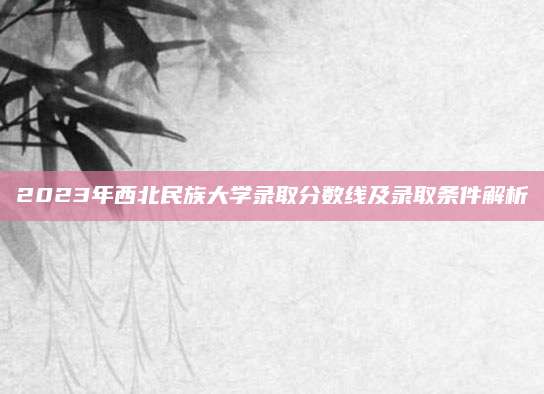 2023年西北民族大学录取分数线及录取条件解析