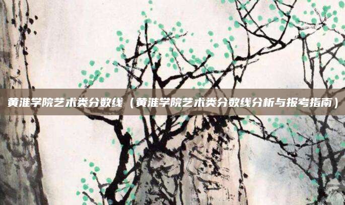 黄淮学院艺术类分数线（黄淮学院艺术类分数线分析与报考指南）