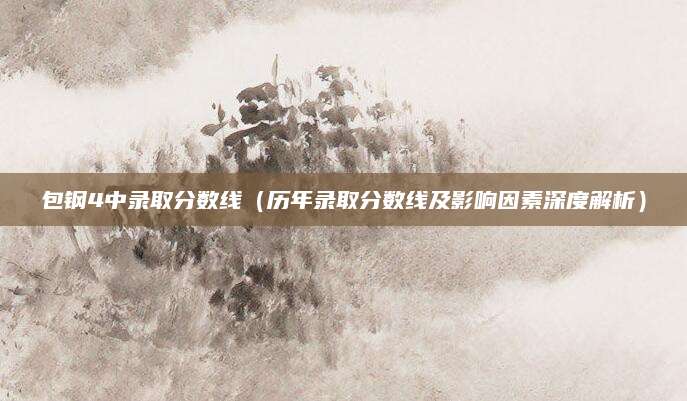 包钢4中录取分数线（历年录取分数线及影响因素深度解析）