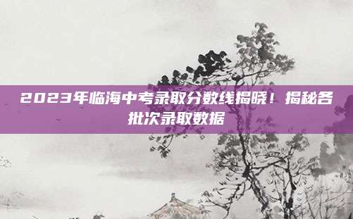 2023年临海中考录取分数线揭晓！揭秘各批次录取数据
