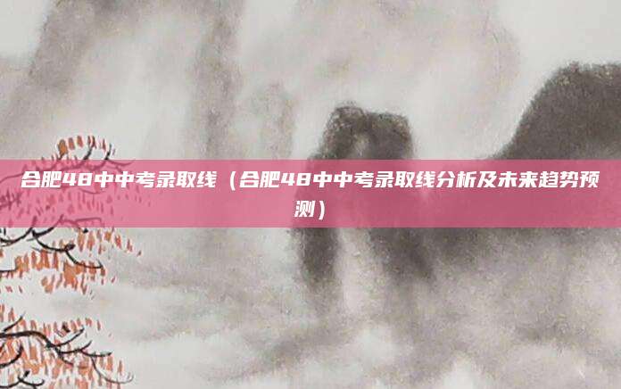 合肥48中中考录取线（合肥48中中考录取线分析及未来趋势预测）