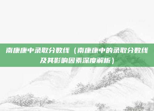 南康康中录取分数线（南康康中的录取分数线及其影响因素深度解析）