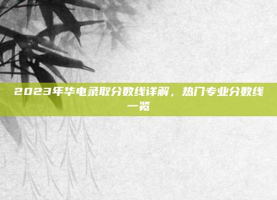 2023年华电录取分数线详解，热门专业分数线一览