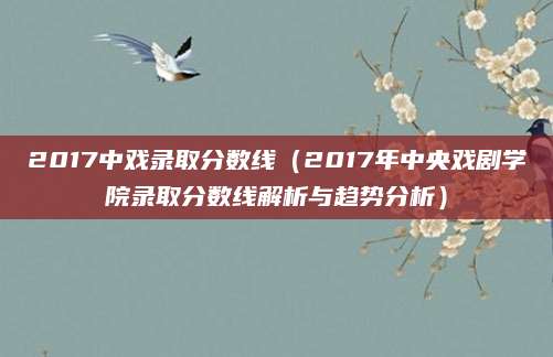 2017中戏录取分数线（2017年中央戏剧学院录取分数线解析与趋势分析）