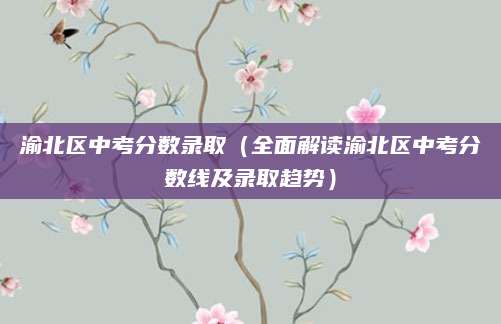 渝北区中考分数录取（全面解读渝北区中考分数线及录取趋势）