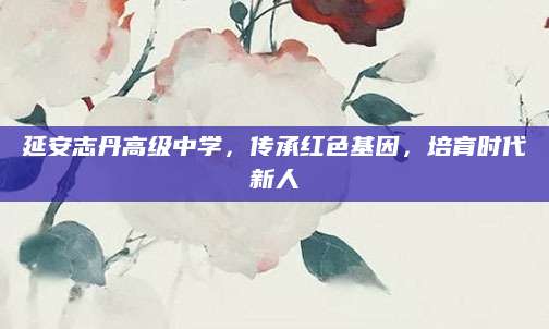 延安志丹高级中学，传承红色基因，培育时代新人