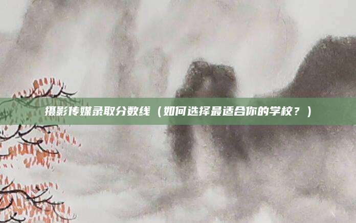 摄影传媒录取分数线（如何选择最适合你的学校？）