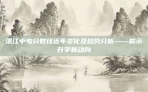 湛江中考分数线近年变化及趋势分析——揭示升学新动向